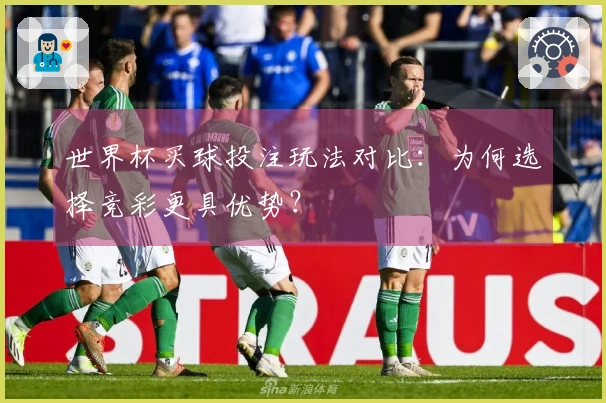 世界杯买球投注玩法对比：为何选择竞彩更具优势？